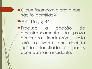 O que fazer com a prova que
não foi admitida?
Art. 157, § 3º
Preclusa a decisão de
desentranhamento da prova
declarada inadmissível, esta
será inutilizada por decisão
judicial, facultado às partes
acompanhar o incidente.
 