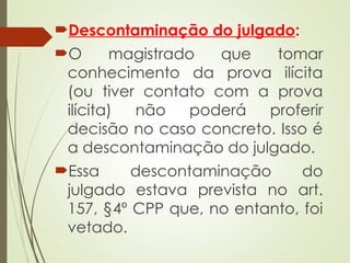 Descontaminação do julgado:
O magistrado que tomar
conhecimento da prova ilícita
(ou tiver contato com a prova
ilícita) não poderá proferir
decisão no caso concreto. Isso é
a descontaminação do julgado.
Essa descontaminação do
julgado estava prevista no art.
157, §4º CPP que, no entanto, foi
vetado.
 
