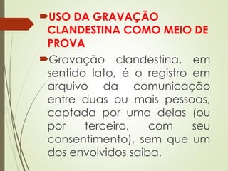 USO DA GRAVAÇÃO
CLANDESTINA COMO MEIO DE
PROVA
Gravação clandestina, em
sentido lato, é o registro em
arquivo da comunicação
entre duas ou mais pessoas,
captada por uma delas (ou
por terceiro, com seu
consentimento), sem que um
dos envolvidos saiba.
 