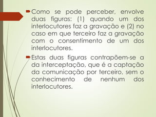 Como se pode perceber, envolve
duas figuras: (1) quando um dos
interlocutores faz a gravação e (2) no
caso em que terceiro faz a gravação
com o consentimento de um dos
interlocutores.
Estas duas figuras contrapõem-se a
da interceptação, que é a captação
da comunicação por terceiro, sem o
conhecimento de nenhum dos
interlocutores.
 