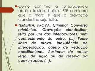 Como confirma a jurisprudência
abaixo trazida, hoje o STF considera
que a regra é que a gravação
clandestina seja lícita.
“EMENTA: PROVA. Criminal. Conversa
telefônica. Gravação clandestina,
feita por um dos interlocutores, sem
conhecimento do outro. (...) Fonte
lícita de prova. Inexistência de
interceptação, objeto de vedação
constitucional. Ausência de causa
legal de sigilo ou de reserva da
conversação. (...).
 
