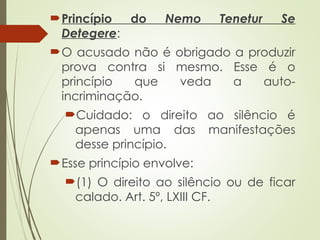 Princípio do Nemo Tenetur Se
Detegere:
O acusado não é obrigado a produzir
prova contra si mesmo. Esse é o
princípio que veda a auto-
incriminação.
Cuidado: o direito ao silêncio é
apenas uma das manifestações
desse princípio.
Esse princípio envolve:
(1) O direito ao silêncio ou de ficar
calado. Art. 5º, LXIII CF.
 