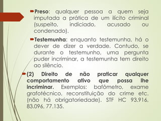 Preso: qualquer pessoa a quem seja
imputada a prática de um ilícito criminal
(suspeito, indiciado, acusado ou
condenado).
Testemunha: enquanto testemunha, há o
dever de dizer a verdade. Contudo, se
durante o testemunho, uma pergunta
puder incriminar, a testemunha tem direito
ao silêncio.
(2) Direito de não praticar qualquer
comportamento ativo que possa lhe
incriminar. Exemplos: bafômetro, exame
grafotécnico, reconstituição do crime etc.
(não há obrigatoriedade). STF HC 93.916,
83.096, 77.135.
 