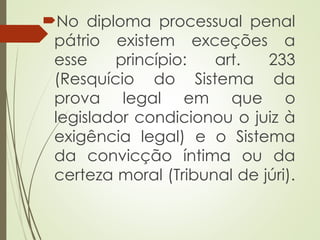 No diploma processual penal
pátrio existem exceções a
esse princípio: art. 233
(Resquício do Sistema da
prova legal em que o
legislador condicionou o juiz à
exigência legal) e o Sistema
da convicção íntima ou da
certeza moral (Tribunal de júri).
 