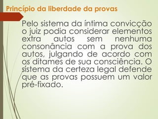 Princípio da liberdade da provas
Pelo sistema da íntima convicção
o juiz podia considerar elementos
extra autos sem nenhuma
consonância com a prova dos
autos, julgando de acordo com
os ditames de sua consciência. O
sistema da certeza legal defende
que as provas possuem um valor
pré-fixado.
 