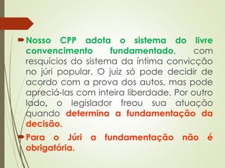 Nosso CPP adota o sistema do livre
convencimento fundamentado, com
resquícios do sistema da íntima convicção
no júri popular. O juiz só pode decidir de
acordo com a prova dos autos, mas pode
apreciá-las com inteira liberdade. Por outro
lado, o legislador freou sua atuação
quando determina a fundamentação da
decisão.
Para o Júri a fundamentação não é
obrigatória.
 