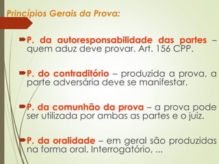 Princípios Gerais da Prova:
P. da autoresponsabilidade das partes –
quem aduz deve provar. Art. 156 CPP.
P. do contraditório – produzida a prova, a
parte adversária deve se manifestar.
P. da comunhão da prova – a prova pode
ser utilizada por ambas as partes e o juiz.
P. da oralidade – em geral são produzidas
na forma oral. Interrogatório, ...
 
