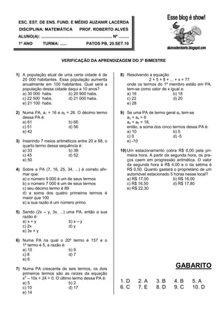 ESC. EST. DE ENS. FUND. E MÉDIO AUZANIR LACERDA
 DISCIPLINA: MATEMÁTICA                        PROF. ROBERTO ALVES
 ALUNO(A): .............................................................. Nº .........
 1º ANO            TURMA: ......                     PATOS PB, 20.SET.10



                                  VERIFICAÇÃO DA APRENDIZAGEM DO 3º BIMESTRE


1) A população atual de uma certa cidade é de                                  8) Resolvendo a equação
   20 000 habitantes. Essa população aumenta                                                 2 + 5 + 8 + ... + x = 77
   anualmente em 100 habitantes. Qual será a                                      onde os termos do 1º membro estão em PA,
   população dessa cidade daqui a 10 anos?                                        tem-se como valor de x igual a:
   a) 30 000 habs.        b) 20 900 habs.                                         a) 16                     b) 18
   c) 22 500 habs.        d) 21 000 habs.                                         c) 22                     d) 20
   e) 21 100 habs.                                                                e) 28

2) Numa PA, a1 = 16 e a3 = 26. O décimo termo                                  9) Se uma PA de termo geral an tem-se
   dessa PA é:                                                                    a3 + a4 = 6
   a) 61                  b) 66                                                   a4 + a5 = 18,
   c) 51                  d) 56                                                   então, a soma dos cinco termos dessa PA é:
   e) 42                                                                          a) 10                   b) 5
                                                                                  c) 0                    d) -5
3) Inserindo 7 meios aritméticos entre 20 e 68, o                                 e) -10
   quarto termo dessa sequência é:
   a) 33                    b) 38                                              10) Um estacionamento cobra R$ 6,00 pela pri-
   c) 45                    d) 52                                                  meira hora. A partir da segunda hora, os pre-
   e) 50                                                                           ços caem em progressão aritmética. O valor
                                                                                   da segunda hora é R$ 4,00 e o da sétima é
4) Sobre a PA (7, 16, 25, 34, ...) é correto afir-                                 R$ 0,50. Quanto gastará o proprietário de um
   mar que:                                                                        automóvel estacionado 5 horas nesse local?
   a) o número 9 000 é um de seus termos                                           a) R$ 17,00              b) R$ 16,00
   b) o número 7 000 é um de seus termos                                           c) R$ 16,50              d) R$ 17,80
   c) seu décimo termo é 89                                                        e) R$ 22,30
   d) a soma dos quatro primeiros termos é
   maior que 100
   e) a sua razão é um número primo.

5) Sendo (2x – y, 3x, ...) uma PA, então a sua
   razão é:
   a) x + y                 b) x – y
   c) 2x                    d) y
   e) 3x + y

6) Numa PA na qual o 20º termo é 157 e o
   1º termo é 5, a razão é:
   a) 10                    b) 9
   c) 8                     d) 7
   e) 6

7) Numa PA crescente de seis termos, os dois
                                                                                                            GABARITO
   primeiros termos são as raízes da equação
   x2 – 10x + 24 = 0. O último termo dessa PA é:
   a) 5                      b) 2                                              1. D      2. A     3. B     4. B      5. A
   c) 10                     d) 17                                             6. C      7. E     8. D     9. C      10. D
   e) 14
 