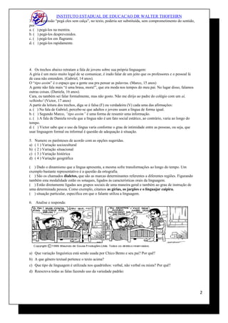 INSTITUTO ESTADUAL DE EDUCACAO DR WALTER THOFEHRN
3. A expressão “pegá eles sem calça”, no texto, poderia ser substituída, sem comprometimento do sentido,
por:
a. ( ) pegá-los na mentira.
b. ( ) pegá-los desprevenidos.
c. ( ) pegá-los em flagrante.
d. ( ) pegá-los rapidamente.
4. Os trechos abaixo retratam a fala de jovens sobre sua própria linguagem:
A gíria é um meio muito legal de se comunicar, é irado falar de um jeito que os professores e o pessoal lá
de casa não entendem. (Gabriel, 14 anos).
O “tipo assim” é o espaço que a gente usa pra pensar as palavras. (Marco, 15 anos)
A gente não fala mais “é uma brasa, mora!”, que era moda nos tempos do meu pai. No lugar disso, falamos
outras coisas. (Daniela, 16 anos).
Cara, eu também sei falar formalmente, mas não gosto. Não me dirijo ao padre do colégio com um aí,
velhinho! (Victor, 17 anos)
A partir da leitura dos trechos, diga se é falsa (F) ou verdadeira (V) cada uma das afirmações:
a. ( ) Na fala de Gabriel, percebe-se que adultos e jovens usam a língua de forma igual.
b. ( ) Segundo Marco, “tipo assim” é uma forma de resumir uma informação.
c. ( ) A fala de Daniela revela que a língua não é um fato social estático, ao contrário, varia ao longo do
tempo.
d. ( ) Victor sabe que o uso da língua varia conforme o grau de intimidade entre as pessoas, ou seja, que
usar linguagem formal ou informal é questão de adequação à situação.
5. Numere os parênteses de acordo com as opções sugeridas.
a) ( 1 ) Variação sociocultural
b) ( 2 ) Variação situacional
c) ( 3 ) Variação histórica
d) ( 4 ) Variação geográfica
( ) Dado o dinamismo que a língua apresenta, a mesma sofre transformações ao longo do tempo. Um
exemplo bastante representativo é a questão da ortografia.
( ) São os chamados dialetos, que são as marcas determinantes referentes a diferentes regiões. Figurando
também esta modalidade estão os sotaques, ligados às características orais da linguagem.
( ) Estão diretamente ligadas aos grupos sociais de uma maneira geral e também ao grau de instrução de
uma determinada pessoa. Como exemplo, citamos as gírias, os jargões e o linguajar caipira.
( ) situação particular, especifica em que o falante utiliza a linguagem.
6. Analise e responda:
a) Que variação linguística está sendo usada por Chico Bento e seu pai? Por quê?
b) A que gênero textual pertence o texto acima?
c) Que tipo de linguagem é utilizada nos quadrinhos: verbal, não verbal ou mista? Por quê?
d) Reescreva todas as falas fazendo uso da variedade padrão:
2
 