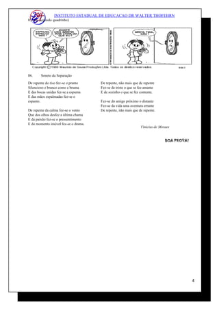 INSTITUTO ESTADUAL DE EDUCACAO DR WALTER THOFEHRN
05. (no segundo quadrinho)
06. Soneto da Separação
De repente do riso fez-se o pranto
Silencioso e branco como a bruma
E das bocas unidas fez-se a espuma
E das mãos espalmadas fez-se o
espanto.
De repente da calma fez-se o vento
Que dos olhos desfez a última chama
E da paixão fez-se o pressentimento
E do momento imóvel fez-se o drama.
De repente, não mais que de repente
Fez-se de triste o que se fez amante
E de sozinho o que se fez contente.
Fez-se do amigo próximo o distante
Fez-se da vida uma aventura errante
De repente, não mais que de repente.
Vinicius de Moraes
BOA PROVA!
4
 