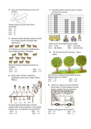 4. Joana usou retas fechadas para fazer este        7. O gráfico abaixo mostra como os alunos
   desenho:                                               de Ana vão a escola:
                                                         Nº. de Alunos
                                               9
                                               8
                                               7
                                               6
Quantas figuras de quatro lados foram          5
desenhadas:                                    4
(A) ( ) 2                                      3
(B) ( ) 4                                      2
(C) ( ) 3                                      1
(D) ( ) 5

5. Quando mamãe derrubou açúcar no chão
    da cozinha, algumas formigas logo
    apareceram:
                                                Qual o meio de transporte mais usado?
                                               (A) ( ) a pé              (B) ( ) de carro
                                               (C) ( )de ônibus         (D) ( ) de bicicleta
As formigas se comunicam rapidamente e
logo chegaram outras 7 formigas:                    8.      No sitio de Juca há 3 pereiras . Veja a
                                                          figura:




Quantas formigas chegaram primeiro na
cozinha?
 (A) ( ) 5                    (B) ( ) 7
 (C) ( )12                    (D) ( ) 13

6. Paulo tinha 12 balas e distribuiu           Juca retirou a metade da quantidade de pêra.
    igualmente entre Lucas, Tiago, Fabio e     Quantas pêras ele colheu?
    Márcio.                                    (A) ( ) 15                          (B) ( ) 20
                                               (C) ( ) 12                          (D) ( ) 24

                                               9.         Observe a capa da revista CASCÃO.
                                                         Nessa capa, o Cascão aparece em um
                                                         ônibus, sentado atrás do motorista.




Se quiser pode desenhar para verificar
quantas balas cada um ganhou e em seguida
marque um x na responda você encontrou?        Quantos passageiros há no ônibus?
 (A) ( ) 3                    (B) ( ) 4        (A) ( ) 8                         (B) ( ) 10
 (C) ( ) 5                     (D) ( ) 6       (C) ( ) 9                         (D) ( ) 7
 