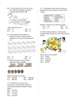 10. No aniversário de Cacá, sua avó fez um   14. Seu Joaquim vende sorvete na praia. A
   bolo. Quando foi apagar as velinhas       tabela abaixo mostra quantos sorvetes ele já
   conseguiu apagar apenas 5.                vendeu:

                                                   CHOCOLATE         XXXXX
                                                   COCO              XXXXXXX
                                                   CREME             XXX
                                                   MORANGO           XXX

                                             Quantos sorvetes ele já vendeu até agora?
                                                (A) ( ) 10                    (B) ( ) 16
 Qual a idade de Cacá?
                                                (C) ( ) 7                     (D) ( ) 18
(A) ( )5                     (B) ( ) 3
(C) ( ) 6                    (D)( ) 8
                                             15. Pablo, Sandro, Paloma e Camila estão
                                             jogando dardos. Observe no alvo onde cada um
11. Cada saquinho de bala cabem 6
                                             acertou.
   balas.Se eu tenho 18 balas, quantos
   saquinhos eu vou precisar para guardá-
   las?




                                             Quem marcou mais pontos?
(A) ( ) 2                  (B) ( ) 3         (A) ( )Pablo
(C) ( ) 4                 (D) ( )6           (B) ( ) Camila
12. Maria encontrou em sua carteira          (C) ( ) Paloma
    algumas moedas e cédulas:                (D)( )Sandro




Quanto ela tinha na carteira?
(A)( ) R$4,00              (B) ( ) R$4,40
(C) ( )R$4,60              (D) ( )R$5,00

13. “Eu tinha 9 reais. Hoje é meu
aniversário e como presente, ganhei 23
reais de meu padrinho. Quanto eu tenho
agora?
(A) ( )23 reais
(B) ( ) 32 reais
(C) ( ) 33 reais
(D) ( )34 reais
 