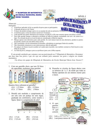 1ª OLIMPÍADA DE MATEMÁTICA
          DA ESCOLA MUNICIPAL MARIA
          IRENE TAVARES                                                                           NÍVEL I
                                                                       3ª e 4ª Série do Ensino Fundamental
                                                                                    29 de novembro de 2008
Aluno (a): ________________________________________________________________________
Instruções:
       O professor aplicador irá ler as questões da prova para os participantes.
       A duração da prova é de 2 horas.
       O aluno não poderá entregar a prova ou se ausentar da sala nos primeiros 30 minutos do início da prova.
       A tolerância para o atraso de alunos será de até 10 minutos.
       Cada questão tem quatro alternativas de resposta: (A),(B),(C) e (D), mas somente apenas uma delas é correta.
       Para cada questão marque a alternativa escolhida na folha de resposta, assinalando com um x de caneta ou a
        lápis. Na correção da prova só será levada em consideração a folha de resposta.
       Marque apenas uma alternativa para cada questão. Se você marcar mais de uma alternativa, perderá os pontos
        da questão, mesmo que uma delas esteja correta.
       Não é permitido o uso de instrumentos de desenho, calculadoras ou quaisquer fontes de consulta.
       Não é permitido comunicar-se com outras pessoas, além do aplicador.
       Os espaços em branco na prova podem ser usados para rascunho, mas também constará no final da prova uma
        folha de rascunho.
       Ao final da prova, entregue a prova ao professor junto com a folha resposta.

   É com grande satisfação que contamos com sua participação na 1ª Olimpíada de Matemática. Desejamos
que faça uma boa prova e que ela seja um estímulo para aumentar seu gosto e alegria em estudar
matemática.
        Um abraço da equipe da Olimpíada de Matemática da Escola Municipal Maria Irene Tavares!!!
________________________________________________________________________________

1. Com um garrafão cheio, que tem 20 litros
   de capacidade, enchemos estas garrafas:                     3. Preencha os círculos da figura abaixo com
                                                                   os números de 1 a 7, de modo que todas as
                                                                   flechas apontam de um número menor para
                                                                   o maior.




Quantos litros sobraram no garrafão?
   (A) ( ) 15 litros     (B) ( ) 8 litros
   (C) ( ) 7 litros      (D) ( ) 5litros

2. Donald está medindo o comprimento de                        Qual a soma da 1ª seqüência de flechas que é
   um selo com um pedaço de uma régua,                         formado por quatro círculos?
   graduada em centímetros, como mostra a                      (A) ( ) 10                 (B) ( ) 15
   figura. Qual é o comprimento do selo?                       (C) ( ) 12                 (D) ( ) 21

                                                               4. O carro de Emília consome 1 litro de
                                                                  gasolina a cada 10 quilômetros percorridos.
                                                                  Para ir de sua casa ao sítio, que fica distante
                                                                  73 quilômetros. Quantos quilômetros ela
                                                                  consome:

(A) ( ) 3 cm              (B) ( ) 3,4 cm                      (A) ( ) um pouco mais de 7 litros
(C) ( ) 3,6 cm             (D) ( ) 4,4 cm                     (B) (    ) um pouco menos de 7 litros.
 