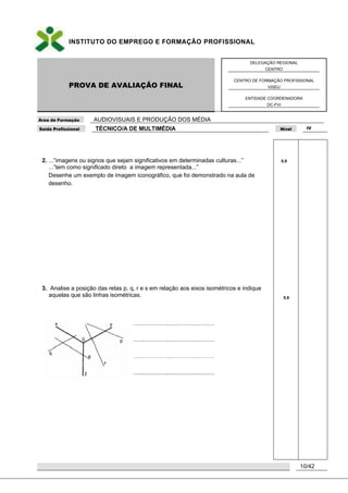 INSTITUTO DO EMPREGO E FORMAÇÃO PROFISSIONAL
PROVA DE AVALIAÇÃO FINAL
DELEGAÇÃO REGIONAL
CENTRO
CENTRO DE FORMAÇÃO PROFISSIONAL
VISEU
ENTIDADE COORDENADORA
DC-FVI
Área de Formação AUDIOVISUAIS E PRODUÇÃO DOS MÉDIA
Saída Profissional TÉCNICO/A DE MULTIMÉDIA Nível IV
10/42
2. ...”imagens ou signos que sejam significativos em determinadas culturas...”
...”tem como significado direto a imagem representada...”
Desenhe um exemplo de imagem iconográfico, que foi demonstrado na aula de
desenho.
3. Analise a posição das retas p, q, r e s em relação aos eixos isométricos e indique
aquelas que são linhas isométricas.
0,8
0,6
 