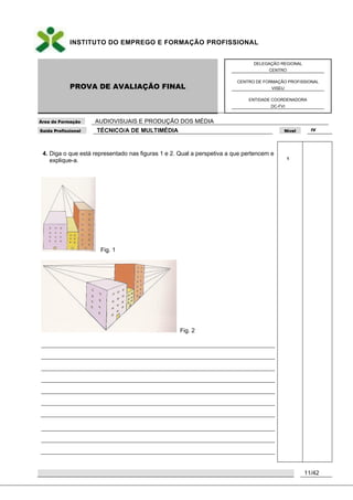 INSTITUTO DO EMPREGO E FORMAÇÃO PROFISSIONAL
PROVA DE AVALIAÇÃO FINAL
DELEGAÇÃO REGIONAL
CENTRO
CENTRO DE FORMAÇÃO PROFISSIONAL
VISEU
ENTIDADE COORDENADORA
DC-FVI
Área de Formação AUDIOVISUAIS E PRODUÇÃO DOS MÉDIA
Saída Profissional TÉCNICO/A DE MULTIMÉDIA Nível IV
11/42
4. Diga o que está representado nas figuras 1 e 2. Qual a perspetiva a que pertencem e
explique-a.
Fig. 1
Fig. 2
1
 