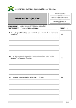 INSTITUTO DO EMPREGO E FORMAÇÃO PROFISSIONAL
PROVA DE AVALIAÇÃO FINAL
DELEGAÇÃO REGIONAL
CENTRO
CENTRO DE FORMAÇÃO PROFISSIONAL
VISEU
ENTIDADE COORDENADORA
DC-FVI
Área de Formação AUDIOVISUAIS E PRODUÇÃO DOS MÉDIA
Saída Profissional TÉCNICO/A DE MULTIMÉDIA Nível IV
13/42
9. Uma Aplicação Multimédia pode ser distribuída de duas formas. Quais são e defina
as mesmas.
10. O Organograma é um gráfico que representa a estrutura formal de uma
aplicação. Para que serve o mesmo?
11. Quais as funcionalidades da tag <FONT>….</FONT>
0,8
0,8
0,8
 