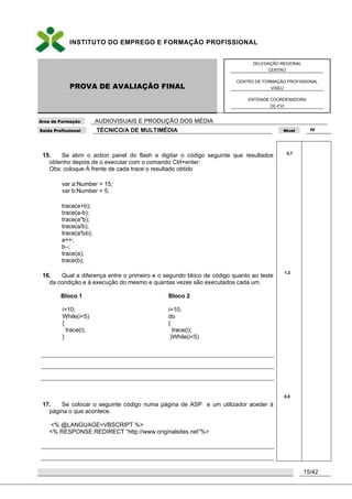 INSTITUTO DO EMPREGO E FORMAÇÃO PROFISSIONAL
PROVA DE AVALIAÇÃO FINAL
DELEGAÇÃO REGIONAL
CENTRO
CENTRO DE FORMAÇÃO PROFISSIONAL
VISEU
ENTIDADE COORDENADORA
DC-FVI
Área de Formação AUDIOVISUAIS E PRODUÇÃO DOS MÉDIA
Saída Profissional TÉCNICO/A DE MULTIMÉDIA Nível IV
15/42
15. Se abrir o action panel do flash e digitar o código seguinte que resultados
obtenho depois de o executar com o comando Ctrl+enter:
Obs: coloque À frente de cada trace o resultado obtido
var a:Number = 15;
var b:Number = 5;
trace(a+b);
trace(a-b);
trace(a*b);
trace(a/b);
trace(a%b);
a++;
b–;
trace(a);
trace(b);
16. Qual a diferença entre o primeiro e o segundo bloco de código quanto ao teste
da condição e à execução do mesmo e quantas vezes são executados cada um.
Bloco 1 Bloco 2
i=10;
While(i<5)
{
trace(i);
}
i=10;
do
{
trace(i);
}While(i<5)
17. Se colocar o seguinte código numa página de ASP e um utilizador aceder à
página o que acontece.
<% @LANGUAGE=VBSCRIPT %>
<% RESPONSE.REDIRECT “http://www.originalsites.net”%>
0,7
1,2
0,8
 
