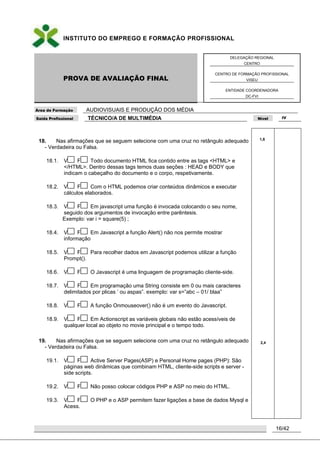 INSTITUTO DO EMPREGO E FORMAÇÃO PROFISSIONAL
PROVA DE AVALIAÇÃO FINAL
DELEGAÇÃO REGIONAL
CENTRO
CENTRO DE FORMAÇÃO PROFISSIONAL
VISEU
ENTIDADE COORDENADORA
DC-FVI
Área de Formação AUDIOVISUAIS E PRODUÇÃO DOS MÉDIA
Saída Profissional TÉCNICO/A DE MULTIMÉDIA Nível IV
16/42
18. Nas afirmações que se seguem selecione com uma cruz no retângulo adequado
- Verdadeira ou Falsa.
18.1. V F Todo documento HTML fica contido entre as tags <HTML> e
</HTML>. Dentro dessas tags temos duas seções : HEAD e BODY que
indicam o cabeçalho do documento e o corpo, respetivamente.
18.2. V F Com o HTML podemos criar conteúdos dinâmicos e executar
cálculos elaborados.
18.3. V F Em javascript uma função é invocada colocando o seu nome,
seguido dos argumentos de invocação entre parêntesis.
Exemplo: var i = square(5) ;
18.4. V F Em Javascript a função Alert() não nos permite mostrar
informação
18.5. V F Para recolher dados em Javascript podemos utilizar a função
Prompt().
18.6. V F O Javascript é uma linguagem de programação cliente-side.
18.7. V F Em programação uma String consiste em 0 ou mais caracteres
delimitados por plicas „ ou aspas”. exemplo: var s=”abc – 01/ blaa”
18.8. V F A função Onmouseover() não é um evento do Javascript.
18.9. V F Em Actionscript as variáveis globais não estão acessíveis de
qualquer local ao objeto no movie principal e o tempo todo.
19. Nas afirmações que se seguem selecione com uma cruz no retângulo adequado
- Verdadeira ou Falsa.
19.1. V F Active Server Pages(ASP) e Personal Home pages (PHP): São
páginas web dinâmicas que combinam HTML, cliente-side scripts e server -
side scripts.
19.2. V F Não posso colocar códigos PHP e ASP no meio do HTML.
19.3. V F O PHP e o ASP permitem fazer ligações a base de dados Mysql e
Acess.
1,8
2,4
 