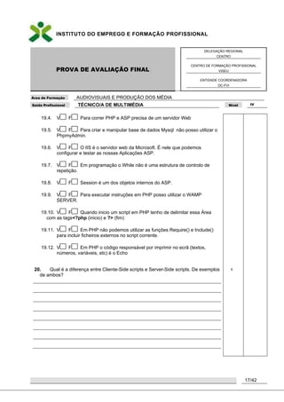 INSTITUTO DO EMPREGO E FORMAÇÃO PROFISSIONAL
PROVA DE AVALIAÇÃO FINAL
DELEGAÇÃO REGIONAL
CENTRO
CENTRO DE FORMAÇÃO PROFISSIONAL
VISEU
ENTIDADE COORDENADORA
DC-FVI
Área de Formação AUDIOVISUAIS E PRODUÇÃO DOS MÉDIA
Saída Profissional TÉCNICO/A DE MULTIMÉDIA Nível IV
17/42
19.4. V F Para correr PHP e ASP precisa de um servidor Web
19.5. V F Para criar e manipular base de dados Mysql não posso utilizar o
PhpmyAdmin.
19.6. V F O IIS é o servidor web da Microsoft. É nele que podemos
configurar e testar as nossas Aplicações ASP.
19.7. V F Em programação o While não é uma estrutura de controlo de
repetição.
19.8. V F Session é um dos objetos internos do ASP.
19.9. V F Para executar instruções em PHP posso utilizar o WAMP
SERVER.
19.10. V F Quando inicio um script em PHP tenho de delimitar essa Área
com as tags<?php (inicio) e ?> (fim)
19.11. V F Em PHP não podemos utilizar as funções Require() e Include()
para incluir ficheiros externos no script corrente.
19.12. V F Em PHP o código responsável por imprimir no ecrã (textos,
números, variáveis, etc) é o Echo
20. Qual é a diferença entre Cliente-Side scripts e Server-Side scripts. De exemplos
de ambos?
1
 