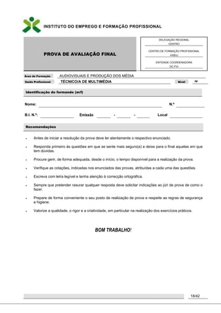 INSTITUTO DO EMPREGO E FORMAÇÃO PROFISSIONAL
PROVA DE AVALIAÇÃO FINAL
DELEGAÇÃO REGIONAL
CENTRO
CENTRO DE FORMAÇÃO PROFISSIONAL
VISEU
ENTIDADE COORDENADORA
DC-FVI
Área de Formação AUDIOVISUAIS E PRODUÇÃO DOS MÉDIA
Saída Profissional TÉCNICO/A DE MULTIMÉDIA Nível IV
18/42
Identificação do formando (m/f)
Nome: N.º
B.I. N.º: Emissão - - Local
Recomendações
 Antes de iniciar a resolução da prova deve ler atentamente o respectivo enunciado.
 Responda primeiro às questões em que se sente mais seguro(a) e deixe para o final aquelas em que
tem dúvidas.
 Procure gerir, de forma adequada, desde o início, o tempo disponível para a realização da prova.
 Verifique as cotações, indicadas nos enunciados das provas, atribuídas a cada uma das questões.
 Escreva com letra legível e tenha atenção à correcção ortográfica.
 Sempre que pretender rasurar qualquer resposta deve solicitar indicações ao júri de prova de como o
fazer.
 Prepare de forma conveniente o seu posto de realização de prova e respeite as regras de segurança
e higiene.
 Valorize a qualidade, o rigor e a criatividade, em particular na realização dos exercícios práticos.
BOM TRABALHO!
 