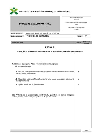INSTITUTO DO EMPREGO E FORMAÇÃO PROFISSIONAL
PROVA DE AVALIAÇÃO FINAL
DELEGAÇÃO REGIONAL
CENTRO
CENTRO DE FORMAÇÃO PROFISSIONAL
VISEU
ENTIDADE COORDENADORA
DC-FVI
Área de Formação AUDIOVISUAIS E PRODUÇÃO DOS MÉDIA
Saída Profissional TÉCNICO/A DE MULTIMÉDIA Nível IV
19/42
Duração: 3:00 Horas Cotação
Pontuação
Atribuída
PROVA 2
- CRIAÇÃO E TRATAMENTO DE IMAGEM E SOM (Première, MixCraft) – Prova Prática
1. Utilizando O programa Adobe Première Cria um novo projeto
em DV Pal Widscreen.
1.1. Edita um trailer ( uma apresentação) dos teus trabalhos realizados durante o
curso (vídeos e fotografias)
1.2. Utilizando o programa Mixcraft para criar uma banda sonora para adicionar à
tua apresentação
1.3. Exporta o filme em dv pal widscreen
Obs: Valoriza-se a apresentação, criatividade, qualidade do som e imagens,
efeitos, títulos, sincronização, qualidade do produto final.
14
5
1
 