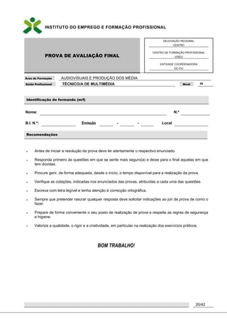 INSTITUTO DO EMPREGO E FORMAÇÃO PROFISSIONAL
PROVA DE AVALIAÇÃO FINAL
DELEGAÇÃO REGIONAL
CENTRO
CENTRO DE FORMAÇÃO PROFISSIONAL
VISEU
ENTIDADE COORDENADORA
DC-FVI
Área de Formação AUDIOVISUAIS E PRODUÇÃO DOS MÉDIA
Saída Profissional TÉCNICO/A DE MULTIMÉDIA Nível IV
20/42
Identificação do formando (m/f)
Nome: N.º
B.I. N.º: Emissão - - Local
Recomendações
 Antes de iniciar a resolução da prova deve ler atentamente o respectivo enunciado.
 Responda primeiro às questões em que se sente mais seguro(a) e deixe para o final aquelas em que
tem dúvidas.
 Procure gerir, de forma adequada, desde o início, o tempo disponível para a realização da prova.
 Verifique as cotações, indicadas nos enunciados das provas, atribuídas a cada uma das questões.
 Escreva com letra legível e tenha atenção à correcção ortográfica.
 Sempre que pretender rasurar qualquer resposta deve solicitar indicações ao júri de prova de como o
fazer.
 Prepare de forma conveniente o seu posto de realização de prova e respeite as regras de segurança
e higiene.
 Valorize a qualidade, o rigor e a criatividade, em particular na realização dos exercícios práticos.
BOM TRABALHO!
 