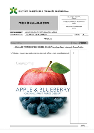 INSTITUTO DO EMPREGO E FORMAÇÃO PROFISSIONAL
PROVA DE AVALIAÇÃO FINAL
DELEGAÇÃO REGIONAL
CENTRO
CENTRO DE FORMAÇÃO PROFISSIONAL
VISEU
ENTIDADE COORDENADORA
DC-FVI
Área de Formação AUDIOVISUAIS E PRODUÇÃO DOS MÉDIA
Saída Profissional TÉCNICO/A DE MULTIMÉDIA Nível IV
21/42
PROVA 3
Duração: 6:00 Horas Cotação
Pontuação
Atribuída
- CRIAÇÃO E TRATAMENTO DE IMAGEM E SOM (Photoshop, flash, inkscape) - Prova Prática
1. Vetorize a imagem que está em anexo, de modo a ficar o mais parecida possível. 5
 