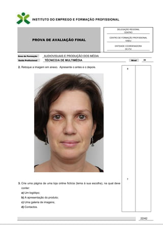 INSTITUTO DO EMPREGO E FORMAÇÃO PROFISSIONAL
PROVA DE AVALIAÇÃO FINAL
DELEGAÇÃO REGIONAL
CENTRO
CENTRO DE FORMAÇÃO PROFISSIONAL
VISEU
ENTIDADE COORDENADORA
DC-FVI
Área de Formação AUDIOVISUAIS E PRODUÇÃO DOS MÉDIA
Saída Profissional TÉCNICO/A DE MULTIMÉDIA Nível IV
22/42
2. Retoque a imagem em anexo. Apresente o antes e o depois.
3. Crie uma página de uma loja online fictícia (tema à sua escolha), na qual deve
conter:
a) Um logótipo;
b) A apresentação do produto;
c) Uma galeria de imagens;
d) Contactos.
8
7
 