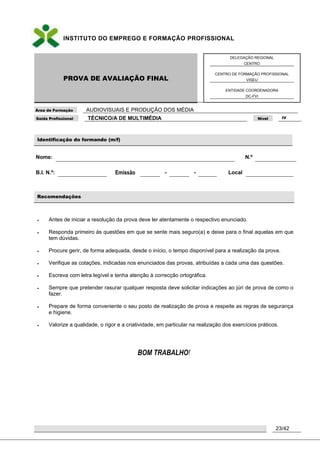 INSTITUTO DO EMPREGO E FORMAÇÃO PROFISSIONAL
PROVA DE AVALIAÇÃO FINAL
DELEGAÇÃO REGIONAL
CENTRO
CENTRO DE FORMAÇÃO PROFISSIONAL
VISEU
ENTIDADE COORDENADORA
DC-FVI
Área de Formação AUDIOVISUAIS E PRODUÇÃO DOS MÉDIA
Saída Profissional TÉCNICO/A DE MULTIMÉDIA Nível IV
23/42
Identificação do formando (m/f)
Nome: N.º
B.I. N.º: Emissão - - Local
Recomendações
 Antes de iniciar a resolução da prova deve ler atentamente o respectivo enunciado.
 Responda primeiro às questões em que se sente mais seguro(a) e deixe para o final aquelas em que
tem dúvidas.
 Procure gerir, de forma adequada, desde o início, o tempo disponível para a realização da prova.
 Verifique as cotações, indicadas nos enunciados das provas, atribuídas a cada uma das questões.
 Escreva com letra legível e tenha atenção à correcção ortográfica.
 Sempre que pretender rasurar qualquer resposta deve solicitar indicações ao júri de prova de como o
fazer.
 Prepare de forma conveniente o seu posto de realização de prova e respeite as regras de segurança
e higiene.
 Valorize a qualidade, o rigor e a criatividade, em particular na realização dos exercícios práticos.
BOM TRABALHO!
 