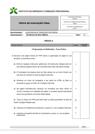 INSTITUTO DO EMPREGO E FORMAÇÃO PROFISSIONAL
PROVA DE AVALIAÇÃO FINAL
DELEGAÇÃO REGIONAL
CENTRO
CENTRO DE FORMAÇÃO PROFISSIONAL
VISEU
ENTIDADE COORDENADORA
DC-FVI
Área de Formação AUDIOVISUAIS E PRODUÇÃO DOS MÉDIA
Saída Profissional TÉCNICO/A DE MULTIMÉDIA Nível IV
24/42
PROVA 4
Duração: 6:00 Horas Cotação
Pontuação
Atribuída
- Programação em Multimédia – Prova Prática
1. Estruture uma página fictícia em PHP (tema e organização da página à sua
escolha), na qual deve conter:
a) Mínimo 4 páginas (índex.php, galeria.php, formulário.php, listagem.php) em
que todas as páginas devem ser chamadas pelo index obs:utilize includes;
b) A formatação das páginas deve ser feita através de um único ficheiro css
que deve ser inserido no head da página index.php;
a) Introduza um menu de navegação a seu gosto em HTML ou flash ou
javascript ou jquery ou CSS, etc na página índex.php
c) Na página formulário.php introduza um formulário que deve conter no
mínimo 3 campos com validação dos dados, e os dados quando submetidos
devem ser guardados numa base dados Mysql;
e) Faça um Query em PHP para listar todos os dados guardados na base de
dados na página listagem.php
d) Introduza um slideshow em javascript, ou jquery ou css na página índex.php
e) Introduza uma galeria de fotos em javascript,ou jquery ,ou css na página
Galeria.php.
4
2
3
5
2,5
1,5
2
 