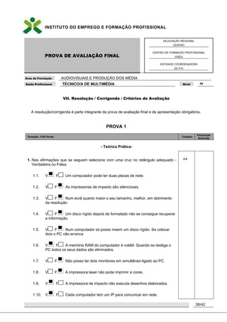 INSTITUTO DO EMPREGO E FORMAÇÃO PROFISSIONAL
PROVA DE AVALIAÇÃO FINAL
DELEGAÇÃO REGIONAL
CENTRO
CENTRO DE FORMAÇÃO PROFISSIONAL
VISEU
ENTIDADE COORDENADORA
DC-FVI
Área de Formação AUDIOVISUAIS E PRODUÇÃO DOS MÉDIA
Saída Profissional TÉCNICO/A DE MULTIMÉDIA Nível IV
26/42
VII. Resolução / Corrigenda / Critérios de Avaliação
A resolução/corrigenda é parte integrante da prova de avaliação final e de apresentação obrigatória.
PROVA 1
Duração: 3:00 Horas Cotação
Pontuação
Atribuída
- Teórico Prática-
1. Nas afirmações que se seguem selecione com uma cruz no retângulo adequado -
Verdadeira ou Falsa.
1.1. V F Um computador pode ter duas placas de rede.
1.2. V F As impressoras de impacto são silenciosas
1.3. V F Num ecrã quanto maior o seu tamanho, melhor, em detrimento
da resolução
1.4. V F Um disco rígido depois de formatado não se consegue recuperar
a informação.
1.5. V F Num computador só posso inserir um disco rígido. Se colocar
dois o PC não arranca
1.6. V F A memória RAM do computador é volátil. Quando se desliga o
PC todos os seus dados são eliminados.
1.7. V F Não posso ter dois monitores em simultâneo ligado ao PC.
1.8. V F A impressora laser não pode imprimir a cores.
1.9. V F A impressora de impacto não executa desenhos elaborados.
1.10. V F Cada computador tem um IP para comunicar em rede.
2,4
 