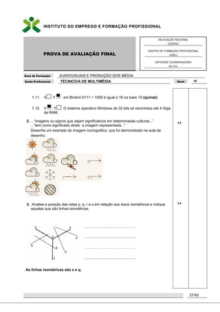 INSTITUTO DO EMPREGO E FORMAÇÃO PROFISSIONAL
PROVA DE AVALIAÇÃO FINAL
DELEGAÇÃO REGIONAL
CENTRO
CENTRO DE FORMAÇÃO PROFISSIONAL
VISEU
ENTIDADE COORDENADORA
DC-FVI
Área de Formação AUDIOVISUAIS E PRODUÇÃO DOS MÉDIA
Saída Profissional TÉCNICO/A DE MULTIMÉDIA Nível IV
27/42
1.11. V F em Binário 0111 + 1000 é igual a 16 na base 10 (quinze)
1.12. V F O sistema operativo Windows de 32 bits só reconhece até 4 Giga
de RAM.
2. ...”imagens ou signos que sejam significativos em determinadas culturas...”
...”tem como significado direto a imagem representada...”
Desenhe um exemplo de imagem iconográfico, que foi demonstrado na aula de
desenho.
3. Analise a posição das retas p, q, r e s em relação aos eixos isométricos e indique
aquelas que são linhas isométricas.
As linhas isométricas são s e q.
0,8
0,6
 