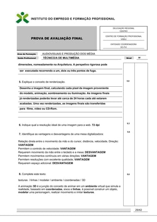 INSTITUTO DO EMPREGO E FORMAÇÃO PROFISSIONAL
PROVA DE AVALIAÇÃO FINAL
DELEGAÇÃO REGIONAL
CENTRO
CENTRO DE FORMAÇÃO PROFISSIONAL
VISEU
ENTIDADE COORDENADORA
DC-FVI
Área de Formação AUDIOVISUAIS E PRODUÇÃO DOS MÉDIA
Saída Profissional TÉCNICO/A DE MULTIMÉDIA Nível IV
29/42
dimensões, nomeadamente na Arquitetura. A perspetiva rigorosa pode
ser executada recorrendo a um, dois ou três pontos de fuga.
5. Explique o conceito de renderização.
Desenha a imagem final, calculando cada pixel da imagem proveniente
do modelo, animação, sombreamento ou iluminação. As imagens finais
já renderizadas poderão levar até cerca de 24 horas cada até estarem
acabadas. Uma vez renderizadas, as imagens finais são transferidas
para filme, vídeo ou CD-Rom.
6. Indique qual a resolução ideal de uma imagem para a web. 72 dpi
7. Identifique as vantagens e desvantagens de uma mesa digitalizadora:
Relação direta entre o movimento da mão e do cursor, distância, velocidade, Direção:
VANTAGEM
Permitem o controlo de velocidade: VANTAGEM
Requerem movimento da mão entre o teclado e a mesa; DESVANTAGEM
Permitem movimentos contínuos em várias direções; VANTAGEM
Permitem resoluções com excelente qualidade; VANTAGEM
Requerem espaço adicional: DESVANTAGEM
8. Complete este texto:
texturas / linhas / modelar / ambiente / coordenadas / 3D
A animação 3D é a junção do conceito de animar em um ambiente virtual que simula a
realidade, baseado em coordenadas, eixos e linhas, é possível construir um objeto,
modelar uma personagem, realizar movimento e imitar texturas.
0,8
0,3
0,6
0,6
 