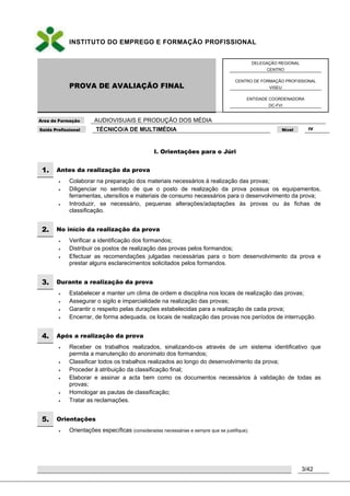 INSTITUTO DO EMPREGO E FORMAÇÃO PROFISSIONAL
PROVA DE AVALIAÇÃO FINAL
DELEGAÇÃO REGIONAL
CENTRO
CENTRO DE FORMAÇÃO PROFISSIONAL
VISEU
ENTIDADE COORDENADORA
DC-FVI
Área de Formação AUDIOVISUAIS E PRODUÇÃO DOS MÉDIA
Saída Profissional TÉCNICO/A DE MULTIMÉDIA Nível IV
3/42
I. Orientações para o Júri
1. Antes da realização da prova
 Colaborar na preparação dos materiais necessários à realização das provas;
 Diligenciar no sentido de que o posto de realização da prova possua os equipamentos,
ferramentas, utensílios e materiais de consumo necessários para o desenvolvimento da prova;
 Introduzir, se necessário, pequenas alterações/adaptações às provas ou às fichas de
classificação.
2. No início da realização da prova
 Verificar a identificação dos formandos;
 Distribuir os postos de realização das provas pelos formandos;
 Efectuar as recomendações julgadas necessárias para o bom desenvolvimento da prova e
prestar alguns esclarecimentos solicitados pelos formandos.
3. Durante a realização da prova
 Estabelecer e manter um clima de ordem e disciplina nos locais de realização das provas;
 Assegurar o sigilo e imparcialidade na realização das provas;
 Garantir o respeito pelas durações estabelecidas para a realização de cada prova;
 Encerrar, de forma adequada, os locais de realização das provas nos períodos de interrupção.
4. Após a realização da prova
 Receber os trabalhos realizados, sinalizando-os através de um sistema identificativo que
permita a manutenção do anonimato dos formandos;
 Classificar todos os trabalhos realizados ao longo do desenvolvimento da prova;
 Proceder à atribuição da classificação final;
 Elaborar e assinar a acta bem como os documentos necessários à validação de todas as
provas;
 Homologar as pautas de classificação;
 Tratar as reclamações.
5. Orientações
 Orientações específicas (consideradas necessárias e sempre que se justifique).
 