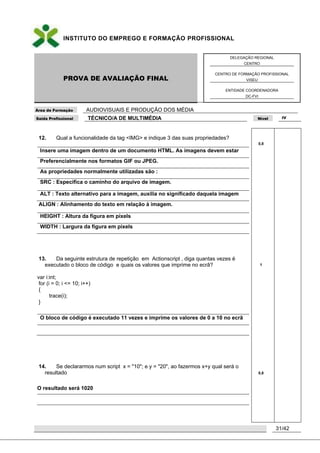 INSTITUTO DO EMPREGO E FORMAÇÃO PROFISSIONAL
PROVA DE AVALIAÇÃO FINAL
DELEGAÇÃO REGIONAL
CENTRO
CENTRO DE FORMAÇÃO PROFISSIONAL
VISEU
ENTIDADE COORDENADORA
DC-FVI
Área de Formação AUDIOVISUAIS E PRODUÇÃO DOS MÉDIA
Saída Profissional TÉCNICO/A DE MULTIMÉDIA Nível IV
31/42
12. Qual a funcionalidade da tag <IMG> e indique 3 das suas propriedades?
Insere uma imagem dentro de um documento HTML. As imagens devem estar
Preferencialmente nos formatos GIF ou JPEG.
As propriedades normalmente utilizadas são :
SRC : Especifica o caminho do arquivo de imagem.
ALT : Texto alternativo para a imagem, auxilia no significado daquela imagem
ALIGN : Alinhamento do texto em relação à imagem.
HEIGHT : Altura da figura em pixels
WIDTH : Largura da figura em pixels
13. Da seguinte estrutura de repetição em Actionscript , diga quantas vezes é
executado o bloco de código e quais os valores que imprime no ecrã?
var i:int;
for (i = 0; i <= 10; i++)
{
trace(i);
}
O bloco de código é executado 11 vezes e imprime os valores de 0 a 10 no ecrã
14. Se declararmos num script x = "10"; e y = "20", ao fazermos x+y qual será o
resultado
O resultado será 1020
0,8
1
0,8
 