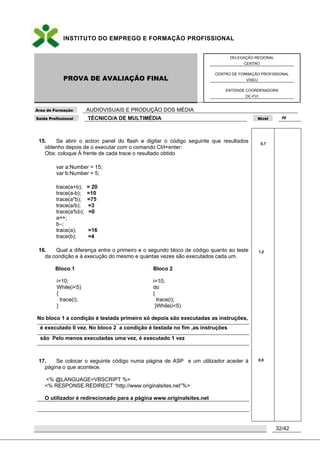 INSTITUTO DO EMPREGO E FORMAÇÃO PROFISSIONAL
PROVA DE AVALIAÇÃO FINAL
DELEGAÇÃO REGIONAL
CENTRO
CENTRO DE FORMAÇÃO PROFISSIONAL
VISEU
ENTIDADE COORDENADORA
DC-FVI
Área de Formação AUDIOVISUAIS E PRODUÇÃO DOS MÉDIA
Saída Profissional TÉCNICO/A DE MULTIMÉDIA Nível IV
32/42
15. Se abrir o action panel do flash e digitar o código seguinte que resultados
obtenho depois de o executar com o comando Ctrl+enter:
Obs: coloque À frente de cada trace o resultado obtido
var a:Number = 15;
var b:Number = 5;
trace(a+b); = 20
trace(a-b); =10
trace(a*b); =75
trace(a/b); =3
trace(a%b); =0
a++;
b–;
trace(a); =16
trace(b); =4
16. Qual a diferença entre o primeiro e o segundo bloco de código quanto ao teste
da condição e à execução do mesmo e quantas vezes são executados cada um.
Bloco 1 Bloco 2
i=10;
While(i<5)
{
trace(i);
}
i=10;
do
{
trace(i);
}While(i<5)
No bloco 1 a condição é testada primeiro só depois são executadas as instruções,
é executado 0 vez. No bloco 2 a condição é testada no fim ,as instruções
são Pelo menos executadas uma vez, é executado 1 vez
17. Se colocar o seguinte código numa página de ASP e um utilizador aceder à
página o que acontece.
<% @LANGUAGE=VBSCRIPT %>
<% RESPONSE.REDIRECT “http://www.originalsites.net”%>
O utilizador é redirecionado para a página www.originalsites.net
0,7
1,2
0,8
 