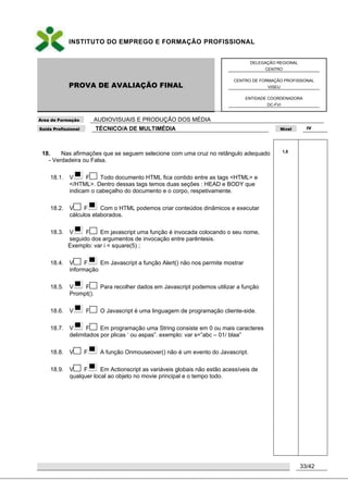 INSTITUTO DO EMPREGO E FORMAÇÃO PROFISSIONAL
PROVA DE AVALIAÇÃO FINAL
DELEGAÇÃO REGIONAL
CENTRO
CENTRO DE FORMAÇÃO PROFISSIONAL
VISEU
ENTIDADE COORDENADORA
DC-FVI
Área de Formação AUDIOVISUAIS E PRODUÇÃO DOS MÉDIA
Saída Profissional TÉCNICO/A DE MULTIMÉDIA Nível IV
33/42
18. Nas afirmações que se seguem selecione com uma cruz no retângulo adequado
- Verdadeira ou Falsa.
18.1. V F Todo documento HTML fica contido entre as tags <HTML> e
</HTML>. Dentro dessas tags temos duas seções : HEAD e BODY que
indicam o cabeçalho do documento e o corpo, respetivamente.
18.2. V F Com o HTML podemos criar conteúdos dinâmicos e executar
cálculos elaborados.
18.3. V F Em javascript uma função é invocada colocando o seu nome,
seguido dos argumentos de invocação entre parêntesis.
Exemplo: var i = square(5) ;
18.4. V F Em Javascript a função Alert() não nos permite mostrar
informação
18.5. V F Para recolher dados em Javascript podemos utilizar a função
Prompt().
18.6. V F O Javascript é uma linguagem de programação cliente-side.
18.7. V F Em programação uma String consiste em 0 ou mais caracteres
delimitados por plicas „ ou aspas”. exemplo: var s=”abc – 01/ blaa”
18.8. V F A função Onmouseover() não é um evento do Javascript.
18.9. V F Em Actionscript as variáveis globais não estão acessíveis de
qualquer local ao objeto no movie principal e o tempo todo.
1,8
 