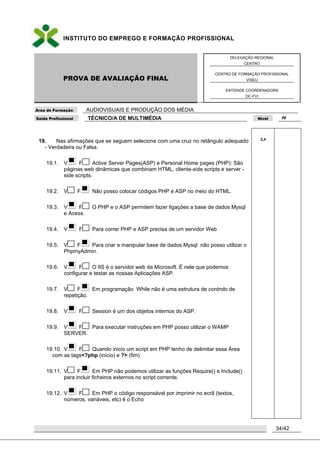INSTITUTO DO EMPREGO E FORMAÇÃO PROFISSIONAL
PROVA DE AVALIAÇÃO FINAL
DELEGAÇÃO REGIONAL
CENTRO
CENTRO DE FORMAÇÃO PROFISSIONAL
VISEU
ENTIDADE COORDENADORA
DC-FVI
Área de Formação AUDIOVISUAIS E PRODUÇÃO DOS MÉDIA
Saída Profissional TÉCNICO/A DE MULTIMÉDIA Nível IV
34/42
19. Nas afirmações que se seguem selecione com uma cruz no retângulo adequado
- Verdadeira ou Falsa.
19.1. V F Active Server Pages(ASP) e Personal Home pages (PHP): São
páginas web dinâmicas que combinam HTML, cliente-side scripts e server -
side scripts.
19.2. V F Não posso colocar códigos PHP e ASP no meio do HTML.
19.3. V F O PHP e o ASP permitem fazer ligações a base de dados Mysql
e Acess.
19.4. V F Para correr PHP e ASP precisa de um servidor Web
19.5. V F Para criar e manipular base de dados Mysql não posso utilizar o
PhpmyAdmin.
19.6. V F O IIS é o servidor web da Microsoft. É nele que podemos
configurar e testar as nossas Aplicações ASP.
19.7. V F Em programação While não é uma estrutura de controlo de
repetição.
19.8. V F Session é um dos objetos internos do ASP.
19.9. V F Para executar instruções em PHP posso utilizar o WAMP
SERVER.
19.10. V F Quando inicio um script em PHP tenho de delimitar essa Área
com as tags<?php (inicio) e ?> (fim)
19.11. V F Em PHP não podemos utilizar as funções Require() e Include()
para incluir ficheiros externos no script corrente.
19.12. V F Em PHP o código responsável por imprimir no ecrã (textos,
números, variáveis, etc) é o Echo
2,4
 