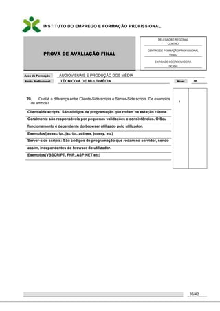 INSTITUTO DO EMPREGO E FORMAÇÃO PROFISSIONAL
PROVA DE AVALIAÇÃO FINAL
DELEGAÇÃO REGIONAL
CENTRO
CENTRO DE FORMAÇÃO PROFISSIONAL
VISEU
ENTIDADE COORDENADORA
DC-FVI
Área de Formação AUDIOVISUAIS E PRODUÇÃO DOS MÉDIA
Saída Profissional TÉCNICO/A DE MULTIMÉDIA Nível IV
35/42
20. Qual é a diferença entre Cliente-Side scripts e Server-Side scripts. De exemplos
de ambos?
Client-side scripts: São códigos de programação que rodam na estação cliente.
Geralmente são responsáveis por pequenas validações e consistências. O Seu
funcionamento é dependente do browser utilizado pelo utilizador.
Exemplos(javascript, jscript, activex, jquery, etc)
Server-side scripts: São códigos de programação que rodam no servidor, sendo
assim, independentes do browser do utilizador.
Exemplos(VBSCRIPT, PHP, ASP.NET,etc)
1
 