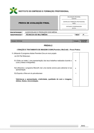 INSTITUTO DO EMPREGO E FORMAÇÃO PROFISSIONAL
PROVA DE AVALIAÇÃO FINAL
DELEGAÇÃO REGIONAL
CENTRO
CENTRO DE FORMAÇÃO PROFISSIONAL
VISEU
ENTIDADE COORDENADORA
DC-FVI
Área de Formação AUDIOVISUAIS E PRODUÇÃO DOS MÉDIA
Saída Profissional TÉCNICO/A DE MULTIMÉDIA Nível IV
36/42
Duração: 3:00 Horas Cotação
Pontuação
Atribuída
PROVA 2
- CRIAÇÃO E TRATAMENTO DE IMAGEM E SOM (Première, MixCraft) – Prova Prática
1. Utilizando O programa Adobe Première Cria um novo projeto
em DV Pal Widscreen.
1.1. Edita um trailer ( uma apresentação) dos teus trabalhos realizados durante o
curso (vídeos e fotografias)
1.2. Utilizando o programa Mixcraft criar uma banda sonora para adicionar à tua
apresentação
1.3. Exporta o filme em dv pal widscreen
Valoriza-se a apresentação, criatividade, qualidade do som e imagens,
efeitos, títulos, sincronização.
14
5
1
 