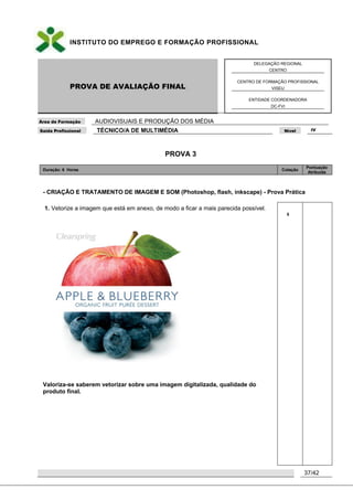 INSTITUTO DO EMPREGO E FORMAÇÃO PROFISSIONAL
PROVA DE AVALIAÇÃO FINAL
DELEGAÇÃO REGIONAL
CENTRO
CENTRO DE FORMAÇÃO PROFISSIONAL
VISEU
ENTIDADE COORDENADORA
DC-FVI
Área de Formação AUDIOVISUAIS E PRODUÇÃO DOS MÉDIA
Saída Profissional TÉCNICO/A DE MULTIMÉDIA Nível IV
37/42
PROVA 3
Duração: 6 Horas Cotação
Pontuação
Atribuída
- CRIAÇÃO E TRATAMENTO DE IMAGEM E SOM (Photoshop, flash, inkscape) - Prova Prática
1. Vetorize a imagem que está em anexo, de modo a ficar a mais parecida possível.
Valoriza-se saberem vetorizar sobre uma imagem digitalizada, qualidade do
produto final.
5
 
