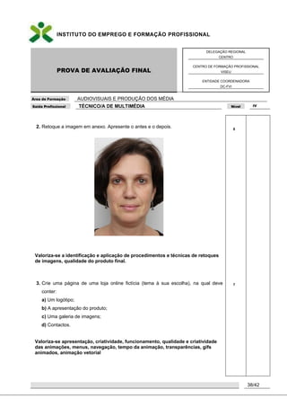 INSTITUTO DO EMPREGO E FORMAÇÃO PROFISSIONAL
PROVA DE AVALIAÇÃO FINAL
DELEGAÇÃO REGIONAL
CENTRO
CENTRO DE FORMAÇÃO PROFISSIONAL
VISEU
ENTIDADE COORDENADORA
DC-FVI
Área de Formação AUDIOVISUAIS E PRODUÇÃO DOS MÉDIA
Saída Profissional TÉCNICO/A DE MULTIMÉDIA Nível IV
38/42
2. Retoque a imagem em anexo. Apresente o antes e o depois.
Valoriza-se a identificação e aplicação de procedimentos e técnicas de retoques
de imagens, qualidade do produto final.
3. Crie uma página de uma loja online fictícia (tema à sua escolha), na qual deve
conter:
a) Um logótipo;
b) A apresentação do produto;
c) Uma galeria de imagens;
d) Contactos.
Valoriza-se apresentação, criatividade, funcionamento, qualidade e criatividade
das animações, menus, navegação, tempo da animação, transparências, gifs
animados, animação vetorial
8
7
 