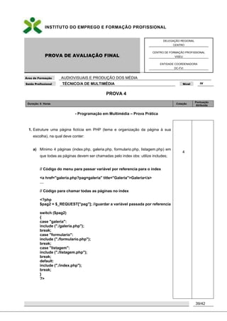 INSTITUTO DO EMPREGO E FORMAÇÃO PROFISSIONAL
PROVA DE AVALIAÇÃO FINAL
DELEGAÇÃO REGIONAL
CENTRO
CENTRO DE FORMAÇÃO PROFISSIONAL
VISEU
ENTIDADE COORDENADORA
DC-FVI
Área de Formação AUDIOVISUAIS E PRODUÇÃO DOS MÉDIA
Saída Profissional TÉCNICO/A DE MULTIMÉDIA Nível IV
39/42
PROVA 4
Duração: 6 Horas Cotação
Pontuação
Atribuída
- Programação em Multimédia – Prova Prática
1. Estruture uma página fictícia em PHP (tema e organização da página à sua
escolha), na qual deve conter:
a) Mínimo 4 páginas (index.php, galeria.php, formulario.php, listagem.php) em
que todas as páginas devem ser chamadas pelo index obs: utilize includes;
// Código do menu para passar variável por referencia para o índex
<a href="galeria.php?pag=galeria" title="Galeria">Galeria</a>
…
// Código para chamar todas as páginas no índex
<?php
$pag2 = $_REQUEST["pag"]; //guardar a variável passada por referencia
switch ($pag2)
{
case "galeria":
include ("./galeria.php");
break;
case "formulario":
include ("./formulario.php");
break;
case "listagem":
include ("./listagem.php");
break;
default:
include ("./index.php");
break;
}
?>
4
 
