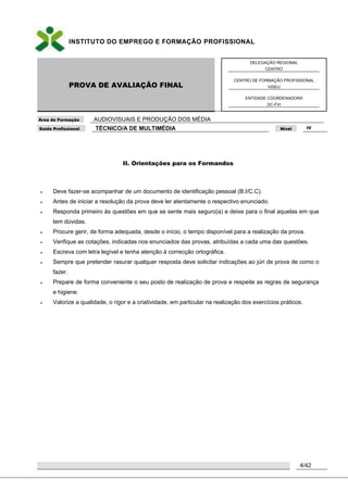 INSTITUTO DO EMPREGO E FORMAÇÃO PROFISSIONAL
PROVA DE AVALIAÇÃO FINAL
DELEGAÇÃO REGIONAL
CENTRO
CENTRO DE FORMAÇÃO PROFISSIONAL
VISEU
ENTIDADE COORDENADORA
DC-FVI
Área de Formação AUDIOVISUAIS E PRODUÇÃO DOS MÉDIA
Saída Profissional TÉCNICO/A DE MULTIMÉDIA Nível IV
4/42
II. Orientações para os Formandos
 Deve fazer-se acompanhar de um documento de identificação pessoal (B.I/C.C).
 Antes de iniciar a resolução da prova deve ler atentamente o respectivo enunciado.
 Responda primeiro às questões em que se sente mais seguro(a) e deixe para o final aquelas em que
tem dúvidas.
 Procure gerir, de forma adequada, desde o início, o tempo disponível para a realização da prova.
 Verifique as cotações, indicadas nos enunciados das provas, atribuídas a cada uma das questões.
 Escreva com letra legível e tenha atenção à correcção ortográfica.
 Sempre que pretender rasurar qualquer resposta deve solicitar indicações ao júri de prova de como o
fazer.
 Prepare de forma conveniente o seu posto de realização de prova e respeite as regras de segurança
e higiene.
 Valorize a qualidade, o rigor e a criatividade, em particular na realização dos exercícios práticos.
 