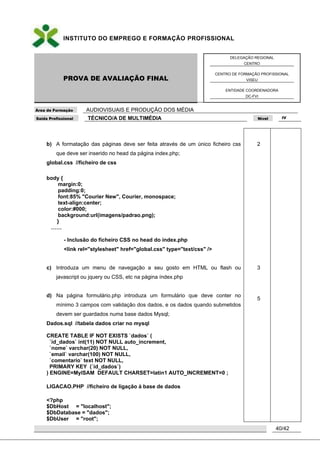 INSTITUTO DO EMPREGO E FORMAÇÃO PROFISSIONAL
PROVA DE AVALIAÇÃO FINAL
DELEGAÇÃO REGIONAL
CENTRO
CENTRO DE FORMAÇÃO PROFISSIONAL
VISEU
ENTIDADE COORDENADORA
DC-FVI
Área de Formação AUDIOVISUAIS E PRODUÇÃO DOS MÉDIA
Saída Profissional TÉCNICO/A DE MULTIMÉDIA Nível IV
40/42
b) A formatação das páginas deve ser feita através de um único ficheiro css
que deve ser inserido no head da página index.php;
global.css //ficheiro de css
body {
margin:0;
padding:0;
font:85% "Courier New", Courier, monospace;
text-align:center;
color:#000;
background:url(imagens/padrao.png);
}
……
- Inclusão do ficheiro CSS no head do índex.php
<link rel="stylesheet" href="global.css" type="text/css" />
c) Introduza um menu de navegação a seu gosto em HTML ou flash ou
javascript ou jquery ou CSS, etc na página índex.php
d) Na página formulário.php introduza um formulário que deve conter no
mínimo 3 campos com validação dos dados, e os dados quando submetidos
devem ser guardados numa base dados Mysql;
Dados.sql //tabela dados criar no mysql
CREATE TABLE IF NOT EXISTS `dados` (
`id_dados` int(11) NOT NULL auto_increment,
`nome` varchar(20) NOT NULL,
`email` varchar(100) NOT NULL,
`comentario` text NOT NULL,
PRIMARY KEY (`id_dados`)
) ENGINE=MyISAM DEFAULT CHARSET=latin1 AUTO_INCREMENT=0 ;
LIGACAO.PHP //ficheiro de ligação à base de dados
<?php
$DbHost = "localhost";
$DbDatabase = "dados";
$DbUser = "root";
2
3
5
 