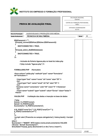 INSTITUTO DO EMPREGO E FORMAÇÃO PROFISSIONAL
PROVA DE AVALIAÇÃO FINAL
DELEGAÇÃO REGIONAL
CENTRO
CENTRO DE FORMAÇÃO PROFISSIONAL
VISEU
ENTIDADE COORDENADORA
DC-FVI
Área de Formação AUDIOVISUAIS E PRODUÇÃO DOS MÉDIA
Saída Profissional TÉCNICO/A DE MULTIMÉDIA Nível IV
41/42
$DbPassword = "";
if(!mysql_connect($DbHost,$DbUser,$DbPassword))
{
$NOTCONNECTED = TRUE;
}
if(!mysql_select_db($DbDatabase))
{
$NOTCONNECTED = TRUE;
}
?>
- Inclusão do ficheiro ligacao.php no head do índex.php
<?php include "ligacao.php";?>
FORMULARIO.PHP //formulário
<form action=”valida.php” method=”post” name=”formulario”
id=”formulario”>
<input type=”text” name=”nome” id=”nome” size=”55″ />
<br>
<input type=”text” name=”email” id=”tel” size=”55″ />
<br>
<textarea name=”comentario” cols=”45″ rows=”5″ ></textarea>
<br>
<input name=”submit” type=”submit” value=”Enviar” class=”botao”>
</form>
VALIDA.PHP //validação dos dados e inserção na base de dados
<?php
$nome = $_POST['nome'];
$email = $_POST['email'];
$comentario = $_POST['comentario'];
if ($_POST["nome"]=="" || $_POST["email"]=="" ||
$_POST["comentario"]=="")
{
?>
<script> alert ('Preencha os campos obrigatorios'); history.back(); </script>
<?
}else {
$comando1 = "INSERT INTO dados (nome,email,comentario) VALUES
('$nome', '$email','$comentario')";
$resultado1=mysql_query ($comando1) or die ("erro a inserir");
 