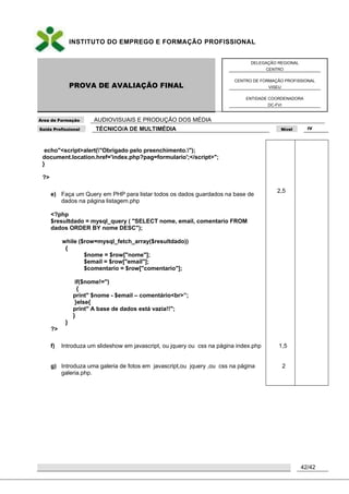 INSTITUTO DO EMPREGO E FORMAÇÃO PROFISSIONAL
PROVA DE AVALIAÇÃO FINAL
DELEGAÇÃO REGIONAL
CENTRO
CENTRO DE FORMAÇÃO PROFISSIONAL
VISEU
ENTIDADE COORDENADORA
DC-FVI
Área de Formação AUDIOVISUAIS E PRODUÇÃO DOS MÉDIA
Saída Profissional TÉCNICO/A DE MULTIMÉDIA Nível IV
42/42
echo"<script>alert("Obrigado pelo preenchimento.");
document.location.href='index.php?pag=formulario';</script>";
}
?>
e) Faça um Query em PHP para listar todos os dados guardados na base de
dados na página listagem.php
<?php
$resultdado = mysql_query ( "SELECT nome, email, comentario FROM
dados ORDER BY nome DESC");
while ($row=mysql_fetch_array($resultdado))
{
$nome = $row["nome"];
$email = $row["email"];
$comentario = $row["comentario"];
if($nome!='')
{
print" $nome - $email – comentário<br>”;
}else{
print" A base de dados está vazia!!";
}
}
?>
f) Introduza um slideshow em javascript, ou jquery ou css na página index.php
g) Introduza uma galeria de fotos em javascript,ou jquery ,ou css na página
galeria.php.
2,5
1,5
2
 