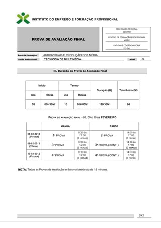 INSTITUTO DO EMPREGO E FORMAÇÃO PROFISSIONAL
PROVA DE AVALIAÇÃO FINAL
DELEGAÇÃO REGIONAL
CENTRO
CENTRO DE FORMAÇÃO PROFISSIONAL
VISEU
ENTIDADE COORDENADORA
DC-FVI
Área de Formação AUDIOVISUAIS E PRODUÇÃO DOS MÉDIA
Saída Profissional TÉCNICO/A DE MULTIMÉDIA Nível IV
5/42
III. Duração da Prova de Avaliação Final
Início Termo
Duração (H) Tolerância (M)
Dia Horas Dia Horas
08 09H30M 10 16H00M 17H30M 90
PROVA DE AVALIAÇÃO FINAL - 08, 09 E 10 DE FEVEREIRO
MANHÃ TARDE
08-02-2012
(2ª FEIRA) 1ª PROVA
9:30 às
12:30
(3 HORAS)
2ª PROVA
14:00 ás
17:00
(3 Horas)
09-02-2012
(3ªfeira) 3ª PROVA
9:30 às
12:30
(3 HORAS)
3ª PROVA (CONT.)
14:00 às
17:00
(3 HORAS)
10-02-2012
(4ª FEIRA) 4ª PROVA
9:30 às
12:30
(3 HORAS)
4ª PROVA (CONT.)
14:00 ás
17:00
(3 Horas)
NOTA: Todas as Provas de Avaliação terão uma tolerância de 15 minutos.
 