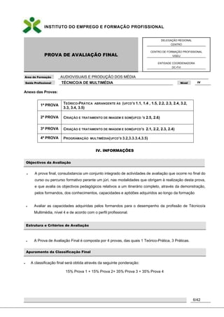 INSTITUTO DO EMPREGO E FORMAÇÃO PROFISSIONAL
PROVA DE AVALIAÇÃO FINAL
DELEGAÇÃO REGIONAL
CENTRO
CENTRO DE FORMAÇÃO PROFISSIONAL
VISEU
ENTIDADE COORDENADORA
DC-FVI
Área de Formação AUDIOVISUAIS E PRODUÇÃO DOS MÉDIA
Saída Profissional TÉCNICO/A DE MULTIMÉDIA Nível IV
6/42
Anexo das Provas:
1ª PROVA TEÓRICO-PRÁTICA ABRANGENTE ÁS (UFCD’S 1.1, 1.4 , 1.5, 2.2, 2.3, 2.4, 3.2,
3.3, 3.4, 3.5)
2ª PROVA CRIAÇÃO E TRATAMENTO DE IMAGEM E SOM(UFCD ‘S 2.5, 2.6)
3ª PROVA CRIAÇÃO E TRATAMENTO DE IMAGEM E SOM(UFCD’S 2.1, 2.2, 2.3, 2.4)
4ª PROVA PROGRAMAÇÃO MULTIMÉDIA(UFCD’S 3.2,3.3.3.4,3.5)
IV. INFORMAÇÕES
Objectivos da Avaliação
 A prova final, consubstancia um conjunto integrado de actividades de avaliação que ocorre no final do
curso ou percurso formativo perante um júri, nas modalidades que obrigam à realização desta prova,
e que avalia os objectivos pedagógicos relativos a um itinerário completo, através da demonstração,
pelos formandos, dos conhecimentos, capacidades e aptidões adquiridos ao longo da formação
 Avaliar as capacidades adquiridas pelos formandos para o desempenho da profissão de Técnico/a
Multimédia, nível 4 e de acordo com o perfil profissional.
Estrutura e Critérios de Avaliação
 A Prova de Avaliação Final é composta por 4 provas, das quais 1 Teórico-Prática, 3 Práticas.
Apuramento da Classificação Final
 A classificação final será obtida através da seguinte ponderação:
15% Prova 1 + 15% Prova 2+ 35% Prova 3 + 35% Prova 4
 
