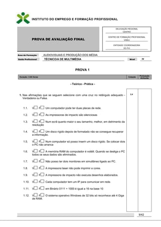 INSTITUTO DO EMPREGO E FORMAÇÃO PROFISSIONAL
PROVA DE AVALIAÇÃO FINAL
DELEGAÇÃO REGIONAL
CENTRO
CENTRO DE FORMAÇÃO PROFISSIONAL
VISEU
ENTIDADE COORDENADORA
DC-FVI
Área de Formação AUDIOVISUAIS E PRODUÇÃO DOS MÉDIA
Saída Profissional TÉCNICO/A DE MULTIMÉDIA Nível IV
9/42
PROVA 1
Duração: 3:00 Horas Cotação
Pontuação
Atribuída
- Teórico - Prática -
1. Nas afirmações que se seguem selecione com uma cruz no retângulo adequado -
Verdadeira ou Falsa.
1.1. V F Um computador pode ter duas placas de rede.
1.2. V F As impressoras de impacto são silenciosas
1.3. V F Num ecrã quanto maior o seu tamanho, melhor, em detrimento da
resolução
1.4. V F Um disco rígido depois de formatado não se consegue recuperar
a informação.
1.5. V F Num computador só posso inserir um disco rígido. Se colocar dois
o PC não arranca
1.6. V F A memória RAM do computador é volátil. Quando se desliga o PC
todos os seus dados são eliminados.
1.7. V F Não posso ter dois monitores em simultâneo ligado ao PC.
1.8. V F A impressora laser não pode imprimir a cores.
1.9. V F A impressora de impacto não executa desenhos elaborados.
1.10. V F Cada computador tem um IP para comunicar em rede.
1.11. V F em Binário 0111 + 1000 é igual a 16 na base 10
1.12. V F O sistema operativo Windows de 32 bits só reconhece até 4 Giga
de RAM.
2,4
 